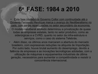 6a FASE: 1984 a 2010
   • Esta fase iniciada no Governo Collor com continuidade até o
  Governo Fernando Henrique marca o avanço do Neoliberalismo no
    país, com sérias repercussões no setor secundário da economia.
• O modelo neoliberal adotado determinou a privatização de quase
     todas as empresas estatais, tanto no setor produtivo, como as
       siderúrgicas e a CVRD, quanto no setor da infra-estrutura e
                serviços, como o caso do sistema Telebrás.
 • Além disso, os últimos anos marcaram a abertura do mercado
    brasileiro, com expressivas reduções na alíquota de Importação.
     Por outro lado, houve brutal aumento do desemprego, devido a
  falência de empresas e as inovações tecnológicas adotadas, com a
      utilização de máquinas e equipamentos industriais de última
   geração, necessários para aumentar a competitividade e resistir à
                        concorrência internacional.
 