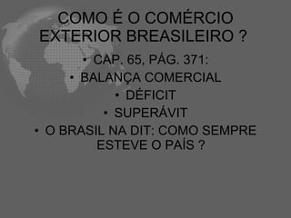 COMO É O COMÉRCIO
EXTERIOR BREASILEIRO ?
       • CAP. 65, PÁG. 371:
     • BALANÇA COMERCIAL
            • DÉFICIT
          • SUPERÁVIT
• O BRASIL NA DIT: COMO SEMPRE
         ESTEVE O PAÍS ?
 