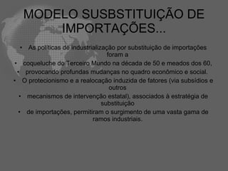 MODELO SUSBSTITUIÇÃO DE
          IMPORTAÇÕES...
  • As políticas de industrialização por substituição de importações
                                  foram a
• coqueluche do Terceiro Mundo na década de 50 e meados dos 60,
 • provocando profundas mudanças no quadro econômico e social.
• O protecionismo e a realocação induzida de fatores (via subsídios e
                                   outros
  • mecanismos de intervenção estatal), associados à estratégia de
                                substituição
  • de importações, permitiram o surgimento de uma vasta gama de
                            ramos industriais.
 