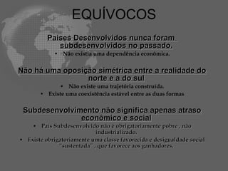 EQUÍVOCOS
          Paises Desenvolvidos nunca foram
             subdesenvolvidos no passado.
            • Não existia uma dependência econômica.


Não há uma oposição simétrica entre a realidade do
                 norte e a do sul
             • Não existe uma trajetória construída.
       • Existe uma coexistência estável entre as duas formas

 Subdesenvolvimento não significa apenas atraso
               econômico e social
    • País Subdesenvolvido não é obrigatoriamente pobre , não
                            industrializado.
• Existe obrigatoriamente uma classe favorecida e desigualdade social
              “sustentada” , que favorece aos ganhadores.
 