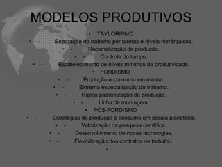MODELOS PRODUTIVOS
                                        • TAYLORISMO
    •           -         Separação do trabalho por tarefas e níveis hierárquicos.
                             • -        Racionalização da produção.
                                  • -         Controle do tempo.
        •           -      Estabelecimento de níveis mínimos de produtividade.
                                          • FORDISMO
                           • -        Produção e consumo em massa.
                         • -        Extrema especialização do trabalho.
                          • -        Rígida padronização da produção.
                                 • -         Linha de montagem.
                                      • PÓS-FORDISMO
•           -            Estratégias de produção e consumo em escala planetária.
                          • -        Valorização da pesquisa científica.
                        • -       Desenvolvimento de novas tecnologias.
                        • -       Flexibilização dos contratos de trabalho.
                                              •
 