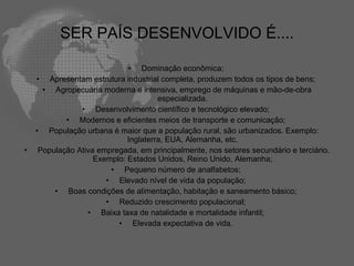 SER PAÍS DESENVOLVIDO É....

                             • Dominação econômica;
    • Apresentam estrutura industrial completa, produzem todos os tipos de bens;
      • Agropecuária moderna e intensiva, emprego de máquinas e mão-de-obra
                                      especializada.
                • Desenvolvimento científico e tecnológico elevado;
            • Modernos e eficientes meios de transporte e comunicação;
    • População urbana é maior que a população rural, são urbanizados. Exemplo:
                             Inglaterra, EUA, Alemanha, etc.
•    População Ativa empregada, em principalmente, nos setores secundário e terciário.
                    Exemplo: Estados Unidos, Reino Unido, Alemanha;
                        • Pequeno número de analfabetos;
                       • Elevado nível de vida da população;
         • Boas condições de alimentação, habitação e saneamento básico;
                       • Reduzido crescimento populacional;
                  • Baixa taxa de natalidade e mortalidade infantil;
                          • Elevada expectativa de vida.
 