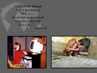 “O mundo tão desigual
  Tudo é tão desigual
      O, o, o, o...
De um lado esse carnaval
  De outro a fome total
    O, o, o, o... ”
                 Gilberto Gil.
 