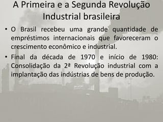 A Primeira e a Segunda Revolução
         Industrial brasileira
• O Brasil recebeu uma grande quantidade de
  empréstimos internacionais que favoreceram o
  crescimento econômico e industrial.
• Final da década de 1970 e início de 1980:
  Consolidação da 2ª Revolução industrial com a
  implantação das indústrias de bens de produção.
 