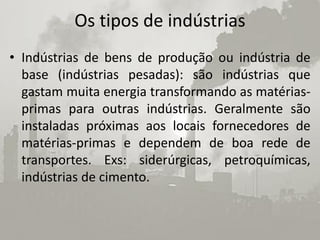 Os tipos de indústrias
• Indústrias de bens de produção ou indústria de
  base (indústrias pesadas): são indústrias que
  gastam muita energia transformando as matérias-
  primas para outras indústrias. Geralmente são
  instaladas próximas aos locais fornecedores de
  matérias-primas e dependem de boa rede de
  transportes. Exs: siderúrgicas, petroquímicas,
  indústrias de cimento.
 