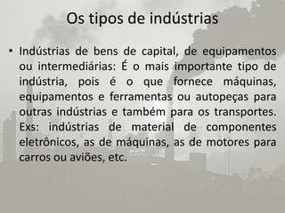 Os tipos de indústrias
• Indústrias de bens de capital, de equipamentos
  ou intermediárias: É o mais importante tipo de
  indústria, pois é o que fornece máquinas,
  equipamentos e ferramentas ou autopeças para
  outras indústrias e também para os transportes.
  Exs: indústrias de material de componentes
  eletrônicos, as de máquinas, as de motores para
  carros ou aviões, etc.
 