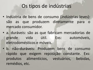 Os tipos de indústrias
• Indústria de bens de consumo (indústrias leves):
  são as que produzem diretamente para o
  mercado consumidor.
• a. duráveis: são as que fabricam mercadorias de
  grande      vida    útil.    Exs:  automóveis,
  eletrodomésticos e móveis.
• b. não-duráveis: Produzem bens de consumo
  rápido que exigem reposição constante. Exs:
  produtos alimentícios, vestuários, bebidas,
  remédios, etc.
 