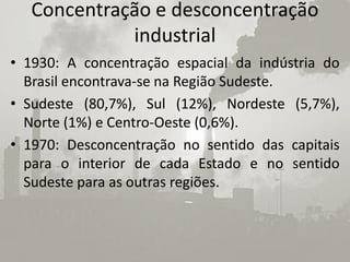 Concentração e desconcentração
            industrial
• 1930: A concentração espacial da indústria do
  Brasil encontrava-se na Região Sudeste.
• Sudeste (80,7%), Sul (12%), Nordeste (5,7%),
  Norte (1%) e Centro-Oeste (0,6%).
• 1970: Desconcentração no sentido das capitais
  para o interior de cada Estado e no sentido
  Sudeste para as outras regiões.
 