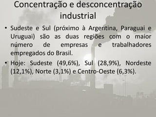 Concentração e desconcentração
             industrial
• Sudeste e Sul (próximo à Argentina, Paraguai e
  Uruguai) são as duas regiões com o maior
  número de empresas e trabalhadores
  empregados do Brasil.
• Hoje: Sudeste (49,6%), Sul (28,9%), Nordeste
  (12,1%), Norte (3,1%) e Centro-Oeste (6,3%).
 