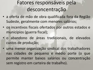 Fatores responsáveis pela
            desconcentração
• a oferta de mão de obra qualificada fora da Região
  Sudeste, geralmente com menores salários;
• os incentivos fiscais ofertados por outros estados e
  municípios (guerra fiscal);
• o abandono de áreas tradicionais, de elevados
  custos de produção;
• uma menor organização sindical dos trabalhadores
  nas cidades de pequeno e médio porte (o que
  permite manter baixos salários ou concentração
  sem registro em carteira de trabalho).
 