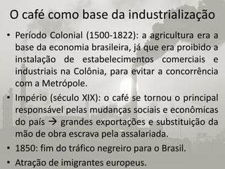 O café como base da industrialização
• Período Colonial (1500-1822): a agricultura era a
  base da economia brasileira, já que era proibido a
  instalação de estabelecimentos comerciais e
  industriais na Colônia, para evitar a concorrência
  com a Metrópole.
• Império (século XIX): o café se tornou o principal
  responsável pelas mudanças sociais e econômicas
  do país  grandes exportações e substituição da
  mão de obra escrava pela assalariada.
• 1850: fim do tráfico negreiro para o Brasil.
• Atração de imigrantes europeus.
 