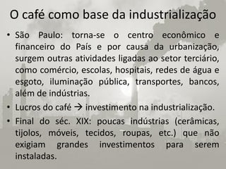 O café como base da industrialização
• São Paulo: torna-se o centro econômico e
  financeiro do País e por causa da urbanização,
  surgem outras atividades ligadas ao setor terciário,
  como comércio, escolas, hospitais, redes de água e
  esgoto, iluminação pública, transportes, bancos,
  além de indústrias.
• Lucros do café  investimento na industrialização.
• Final do séc. XIX: poucas indústrias (cerâmicas,
  tijolos, móveis, tecidos, roupas, etc.) que não
  exigiam grandes investimentos para serem
  instaladas.
 