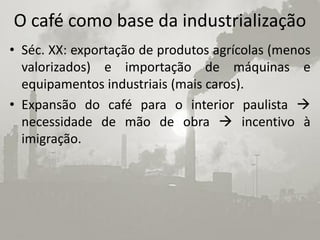 O café como base da industrialização
• Séc. XX: exportação de produtos agrícolas (menos
  valorizados) e importação de máquinas e
  equipamentos industriais (mais caros).
• Expansão do café para o interior paulista 
  necessidade de mão de obra  incentivo à
  imigração.
 