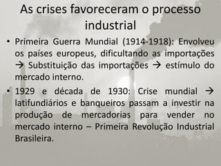 As crises favoreceram o processo
                industrial
• Primeira Guerra Mundial (1914-1918): Envolveu
  os países europeus, dificultando as importações
   Substituição das importações  estímulo do
  mercado interno.
• 1929 e década de 1930: Crise mundial 
  latifundiários e banqueiros passam a investir na
  produção de mercadorias para vender no
  mercado interno – Primeira Revolução Industrial
  Brasileira.
 