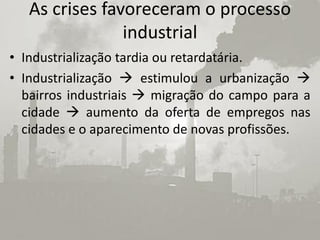 As crises favoreceram o processo
                industrial
• Industrialização tardia ou retardatária.
• Industrialização  estimulou a urbanização 
  bairros industriais  migração do campo para a
  cidade  aumento da oferta de empregos nas
  cidades e o aparecimento de novas profissões.
 