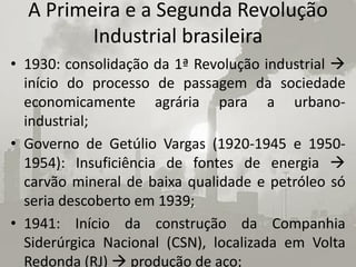 A Primeira e a Segunda Revolução
         Industrial brasileira
• 1930: consolidação da 1ª Revolução industrial 
  início do processo de passagem da sociedade
  economicamente agrária para a urbano-
  industrial;
• Governo de Getúlio Vargas (1920-1945 e 1950-
  1954): Insuficiência de fontes de energia 
  carvão mineral de baixa qualidade e petróleo só
  seria descoberto em 1939;
• 1941: Início da construção da Companhia
  Siderúrgica Nacional (CSN), localizada em Volta
  Redonda (RJ)  produção de aço;
 