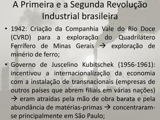 A Primeira e a Segunda Revolução
         Industrial brasileira
• 1942: Criação da Companhia Vale do Rio Doce
  (CVRD) para a exploração do Quadrilátero
  Ferrífero de Minas Gerais  exploração de
  minério de ferro;
• Governo de Juscelino Kubitschek (1956-1961):
  incentivou a internacionalização da economia
  com a instalação de transnacionais (empresas de
  outros países que abrem filiais em várias nações)
   eram atraídas pela mão de obra barata e pela
  abundância de matérias-primas  concentraram-
  se principalmente em São Paulo;
 