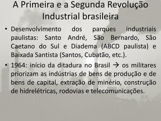 A Primeira e a Segunda Revolução
         Industrial brasileira
• Desenvolvimento dos parques industriais
  paulistas: Santo André, São Bernardo, São
  Caetano do Sul e Diadema (ABCD paulista) e
  Baixada Santista (Santos, Cubatão, etc.).
• 1964: início da ditadura no Brasil  os militares
  priorizam as indústrias de bens de produção e de
  bens de capital, extração de minério, construção
  de hidrelétricas, rodovias e telecomunicações.
 