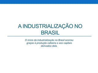 A INDUSTRIALIZAÇÃO NO 
BRASIL 
O início da industrialização no Brasil ocorreu 
graças à produção cafeeira e aos capitais 
derivados dela. 
 