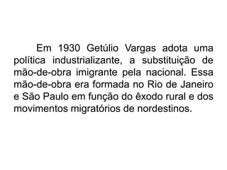 Em 1930 Getúlio Vargas adota uma
política industrializante, a substituição de
mão-de-obra imigrante pela nacional. Essa
mão-de-obra era formada no Rio de Janeiro
e São Paulo em função do êxodo rural e dos
movimentos migratórios de nordestinos.

 
