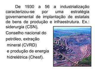 De 1930 a 56 a industrialização
caracterizou-se
por
uma
estratégia
governamental de implantação de estatais
de bens de produção e infraestrutura. Ex.:
siderurgia (CSN),
Conselho nacional do
petróleo, extração
mineral (CVRD)
e produção de energia
hidrelétrica (Chesf).

 