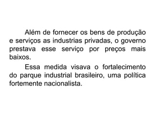 Além de fornecer os bens de produção
e serviços as industrias privadas, o governo
prestava esse serviço por preços mais
baixos.
Essa medida visava o fortalecimento
do parque industrial brasileiro, uma política
fortemente nacionalista.

 