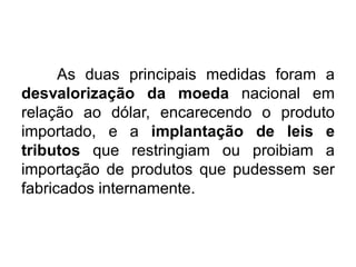 As duas principais medidas foram a
desvalorização da moeda nacional em
relação ao dólar, encarecendo o produto
importado, e a implantação de leis e
tributos que restringiam ou proibiam a
importação de produtos que pudessem ser
fabricados internamente.

 
