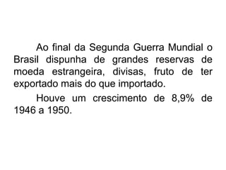 Ao final da Segunda Guerra Mundial o
Brasil dispunha de grandes reservas de
moeda estrangeira, divisas, fruto de ter
exportado mais do que importado.
Houve um crescimento de 8,9% de
1946 a 1950.

 