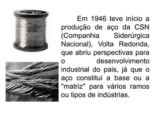 Em 1946 teve início a
produção de aço da CSN
(Companhia
Siderúrgica
Nacional), Volta Redonda,
que abriu perspectivas para
o
desenvolvimento
industrial do pais, já que o
aço constitui a base ou a
"matriz" para vários ramos
ou tipos de indústrias.

 