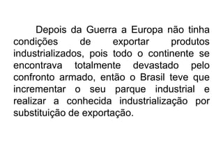 Depois da Guerra a Europa não tinha
condições
de
exportar
produtos
industrializados, pois todo o continente se
encontrava totalmente devastado pelo
confronto armado, então o Brasil teve que
incrementar o seu parque industrial e
realizar a conhecida industrialização por
substituição de exportação.

 