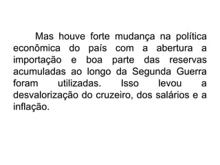 Mas houve forte mudança na política
econômica do país com a abertura a
importação e boa parte das reservas
acumuladas ao longo da Segunda Guerra
foram
utilizadas.
Isso
levou
a
desvalorização do cruzeiro, dos salários e a
inflação.

 