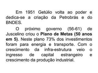 Em 1951 Getúlio volta ao poder e
dedica-se a criação da Petrobrás e do
BNDES.
O próximo governo (56-61) de
Juscelino criou o Plano de Metas (50 anos
em 5). Neste plano 73% dos investimentos
foram para energia e transporte. Com o
crescimento da infra-estrutura veio o
ingresso
de
capital
estrangeiro
e
crescimento da produção industrial.

 