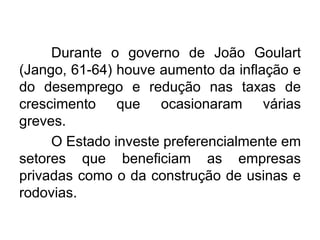 Durante o governo de João Goulart
(Jango, 61-64) houve aumento da inflação e
do desemprego e redução nas taxas de
crescimento que ocasionaram várias
greves.
O Estado investe preferencialmente em
setores que beneficiam as empresas
privadas como o da construção de usinas e
rodovias.

 