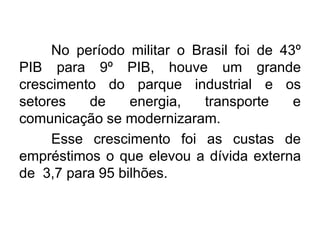 No período militar o Brasil foi de 43º
PIB para 9º PIB, houve um grande
crescimento do parque industrial e os
setores
de
energia,
transporte
e
comunicação se modernizaram.
Esse crescimento foi as custas de
empréstimos o que elevou a dívida externa
de 3,7 para 95 bilhões.

 