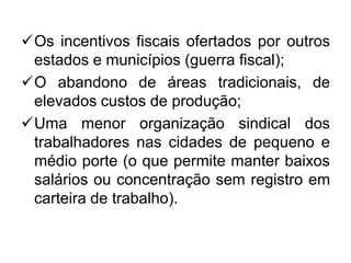 Os incentivos fiscais ofertados por outros
estados e municípios (guerra fiscal);
O abandono de áreas tradicionais, de
elevados custos de produção;
Uma menor organização sindical dos
trabalhadores nas cidades de pequeno e
médio porte (o que permite manter baixos
salários ou concentração sem registro em
carteira de trabalho).

 