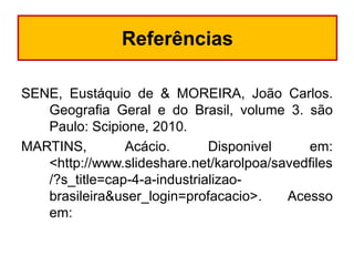 Referências
SENE, Eustáquio de & MOREIRA, João Carlos.
Geografia Geral e do Brasil, volume 3. são
Paulo: Scipione, 2010.
MARTINS,
Acácio.
Disponivel
em:
<http://www.slideshare.net/karolpoa/savedfiles
/?s_title=cap-4-a-industrializaobrasileira&user_login=profacacio>.
Acesso
em:

 