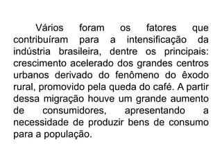 Vários
foram
os
fatores
que
contribuíram para a intensificação da
indústria brasileira, dentre os principais:
crescimento acelerado dos grandes centros
urbanos derivado do fenômeno do êxodo
rural, promovido pela queda do café. A partir
dessa migração houve um grande aumento
de
consumidores,
apresentando
a
necessidade de produzir bens de consumo
para a população.

 