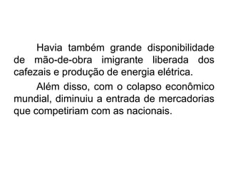 Havia também grande disponibilidade
de mão-de-obra imigrante liberada dos
cafezais e produção de energia elétrica.
Além disso, com o colapso econômico
mundial, diminuiu a entrada de mercadorias
que competiriam com as nacionais.

 