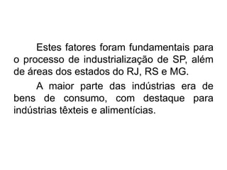 Estes fatores foram fundamentais para
o processo de industrialização de SP, além
de áreas dos estados do RJ, RS e MG.
A maior parte das indústrias era de
bens de consumo, com destaque para
indústrias têxteis e alimentícias.

 