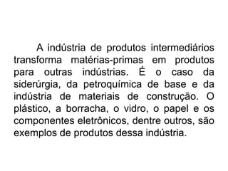 A indústria de produtos intermediários
transforma matérias-primas em produtos
para outras indústrias. É o caso da
siderúrgia, da petroquímica de base e da
indústria de materiais de construção. O
plástico, a borracha, o vidro, o papel e os
componentes eletrônicos, dentre outros, são
exemplos de produtos dessa indústria.

 