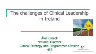 The challenges of Clinical Leadership
in Ireland
Áine Carroll
National Director
Clinical Strategy and Programmes Division
...