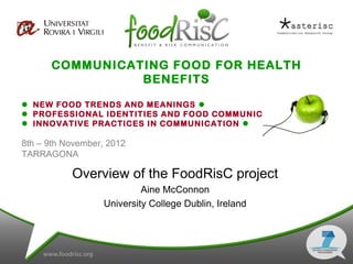 COMMUNICATING FOOD FOR HEALTH
                BENEFITS

 NEW FOOD TRENDS AND MEANINGS 
 PROFESSIONAL IDENTITIES AND FOOD COMMUNICATION 
 INNOVATIVE PRACTICES IN COMMUNICATION 

8th – 9th November, 2012
TARRAGONA

           Overview of the FoodRisC project
                           Aine McConnon
                  University College Dublin, Ireland
 