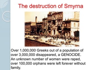 Over 1,000,000 Greeks out of a population of
over 3,000,000 disappeared, a GENOCIDE.
An unknown number of women were raped,
over 100,000 orphans were left forever without
family.
The destruction of Smyrna
 
