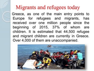 Migrants and refugees today
Greece, as one of the main entry points to
Europe for refugees and migrants, has
received over one million people since the
beginning of 2015, 37% of whom are
children. It is estimated that 44,500 refugee
and migrant children are currently in Greece.
Over 4,000 of them are unaccompanied.
 