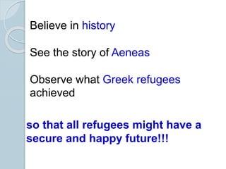 Believe in history
See the story of Aeneas
Observe what Greek refugees
achieved
so that all refugees might have a
secure and happy future!!!
 
