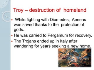  While fighting with Diomedes, Aeneas
was saved thanks to the protection of
gods.
 He was carried to Pergamum for recovery.
 The Trojans ended up in Italy after
wandering for years seeking a new home.
Troy – destruction of homeland
 