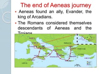  Aeneas found an ally, Evander, the
king of Arcadians.
 The Romans considered themselves
descendants of Aeneas and the
Trojans.
The end of Aeneas journey
 