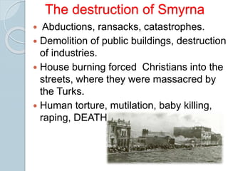 The destruction of Smyrna
 Abductions, ransacks, catastrophes.
 Demolition of public buildings, destruction
of industries.
 House burning forced Christians into the
streets, where they were massacred by
the Turks.
 Human torture, mutilation, baby killing,
raping, DEATH.
 