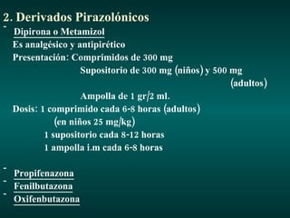 2. Derivados Pirazolónicos Dipirona o Metamizol Es analgésico y antipirético Presentación: Comprimidos de 300 mg Supositorio de 300 mg (niños) y 500 mg (adultos) Ampolla de 1 gr/2 ml. Dosis: 1 comprimido cada 6-8 horas (adultos) (en niños 25 mg/kg) 1 supositorio cada 8-12 horas 1 ampolla i.m cada 6-8 horas Propifenazona Fenilbutazona Oxifenbutazona 