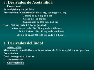 3. Derivados de Acetanilida Paracetamol Es analgésico y antipirético Presentación:  Comprimidos de 80 mg, 160 mg y 500 mg Jarabe de 120 mg en 5 ml Gotas  de 100 mg/ml Supositorio de 125 mg,  250 mg Dosis: 500 mg cada 4-6 horas (adulto) niños hasta 1 año: 60-120 mg cada 4-6 horas de 1 a 5 años: 120-250 mg cada 4-6 horas de 6 a 12 años: 250-500 mg cada 4-6 horas   4. Derivados del Indol Acemetacina Marcado efecto antiinflamatorio por sobre el efecto analgésico y antipirético Presentación: Dosis: 60 mg cada 12 horas  -  Indometacina -  Glucometacina 